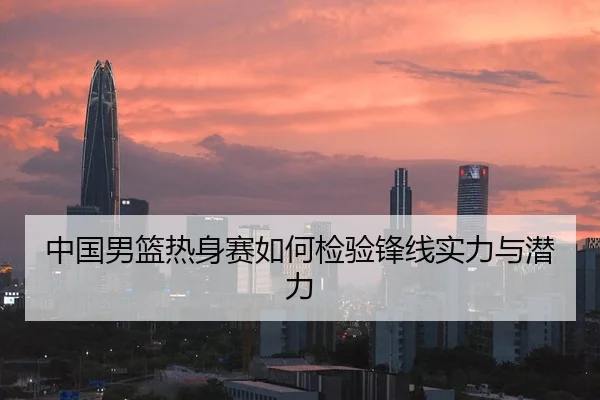 中国男篮热身赛如何检验锋线实力与潜力