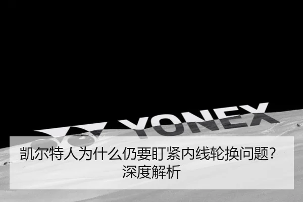 凯尔特人为什么仍要盯紧内线轮换问题？深度解析