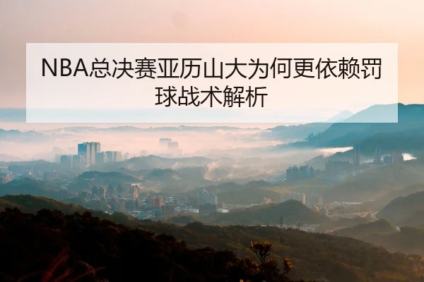 NBA总决赛亚历山大为何更依赖罚球战术解析